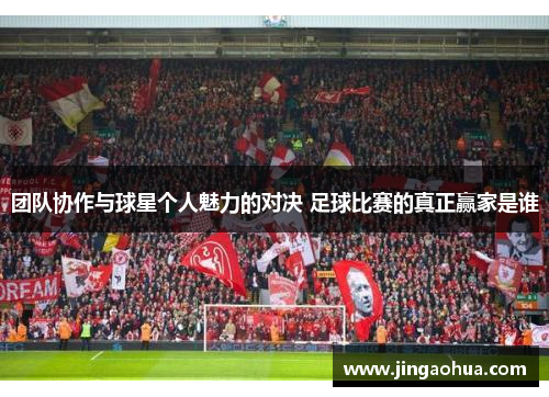 团队协作与球星个人魅力的对决 足球比赛的真正赢家是谁