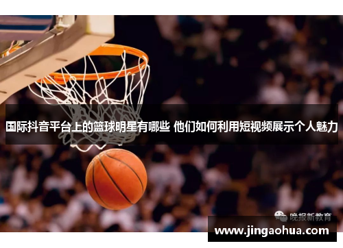国际抖音平台上的篮球明星有哪些 他们如何利用短视频展示个人魅力