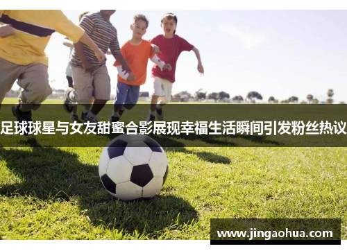 足球球星与女友甜蜜合影展现幸福生活瞬间引发粉丝热议