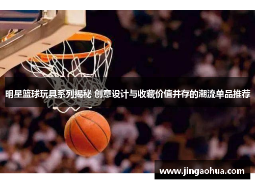 明星篮球玩具系列揭秘 创意设计与收藏价值并存的潮流单品推荐