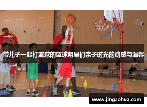 带儿子一起打篮球的篮球明星们亲子时光的动感与温馨